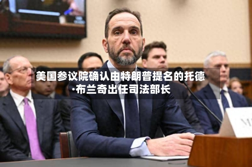 美国参议院确认由特朗普提名的托德·布兰奇出任司法部长-第2张图片