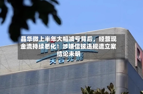晶华微上半年大幅减亏背后，经营现金流持续恶化！涉嫌信披违规遭立案结论未明