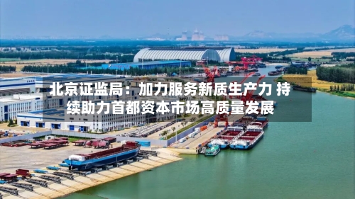 北京证监局：加力服务新质生产力 持续助力首都资本市场高质量发展