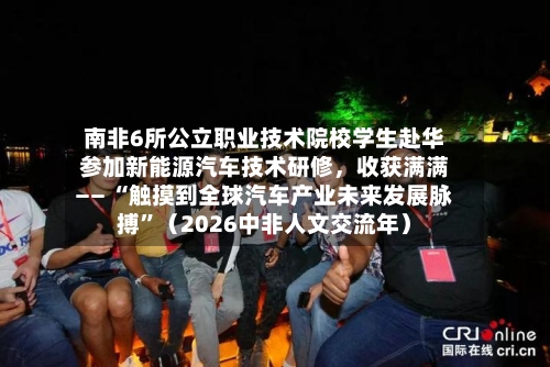 南非6所公立职业技术院校学生赴华参加新能源汽车技术研修	，收获满满—— “触摸到全球汽车产业未来发展脉搏	”（2026中非人文交流年）-第2张图片