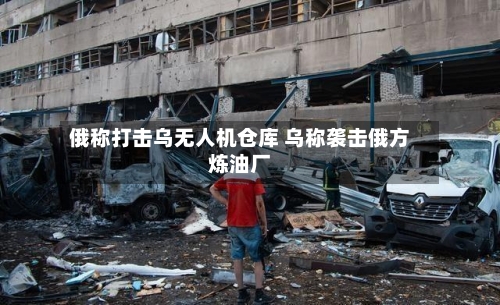 俄称打击乌无人机仓库 乌称袭击俄方炼油厂