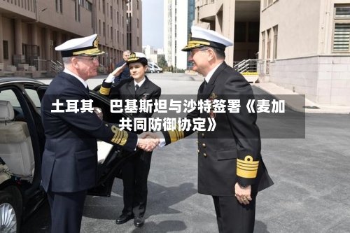 土耳其	、巴基斯坦与沙特签署《麦加共同防御协定》-第3张图片