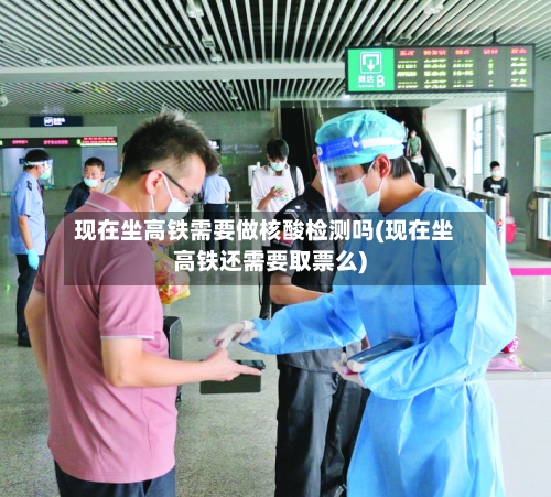现在坐高铁需要做核酸检测吗(现在坐高铁还需要取票么)-第2张图片