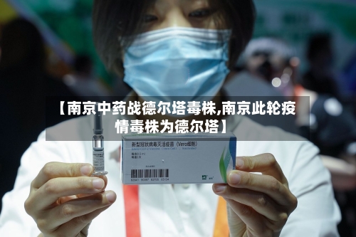 【南京中药战德尔塔毒株,南京此轮疫情毒株为德尔塔】