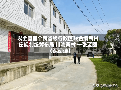 以全国首个跨省级行政区联合编制村庄规划统筹布局 川渝两村 一张蓝图（深阅读）