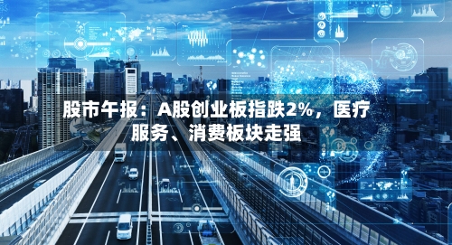 股市午报：A股创业板指跌2%，医疗服务、消费板块走强