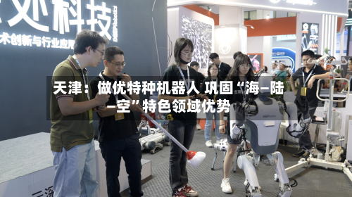 天津：做优特种机器人 巩固“海—陆—空”特色领域优势