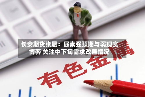 长安期货张晨：尿素强预期与弱现实博弈 关注中下旬需求改善情况