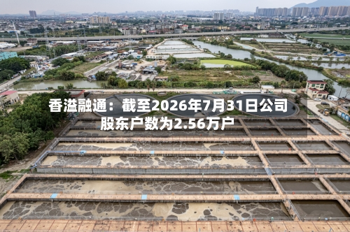香溢融通：截至2026年7月31日公司股东户数为2.56万户-第2张图片