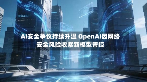 AI安全争议持续升温 OpenAI因网络安全风险收紧新模型管控
