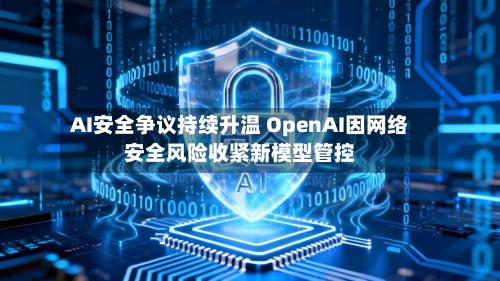 AI安全争议持续升温 OpenAI因网络安全风险收紧新模型管控-第2张图片