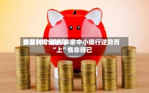 存款利率比较高涨超30个基点 多家中小银行逆势而“上”情非得已-第2张图片