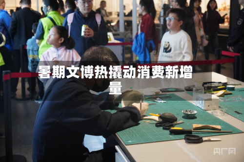 暑期文博热撬动消费新增量-第3张图片