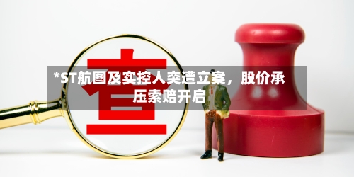 *ST航图及实控人突遭立案，股价承压索赔开启-第3张图片