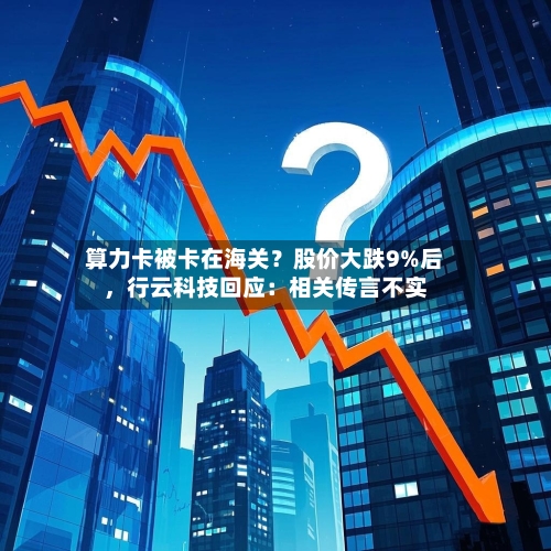 算力卡被卡在海关？股价大跌9%后，行云科技回应：相关传言不实