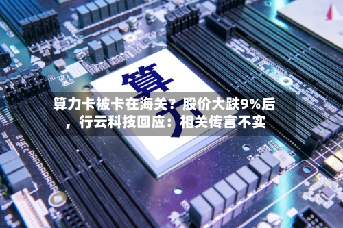 算力卡被卡在海关？股价大跌9%后，行云科技回应：相关传言不实-第2张图片