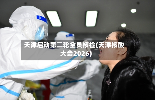 天津启动第二轮全员核检(天津核酸大会2026)-第2张图片