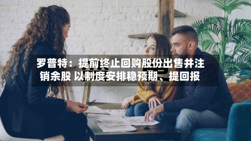 罗普特：提前终止回购股份出售并注销余股 以制度安排稳预期、提回报-第2张图片