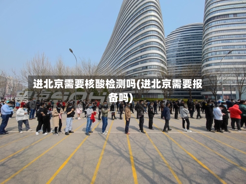 进北京需要核酸检测吗(进北京需要报备吗)-第2张图片