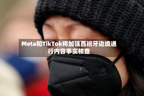 Meta和TikTok将加强西班牙边境通行内容事实核查-第2张图片