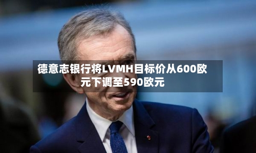 德意志银行将LVMH目标价从600欧元下调至590欧元-第2张图片