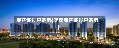 房产证过户费用(买卖房产证过户费用)