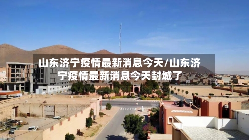 山东济宁疫情最新消息今天/山东济宁疫情最新消息今天封城了-第3张图片