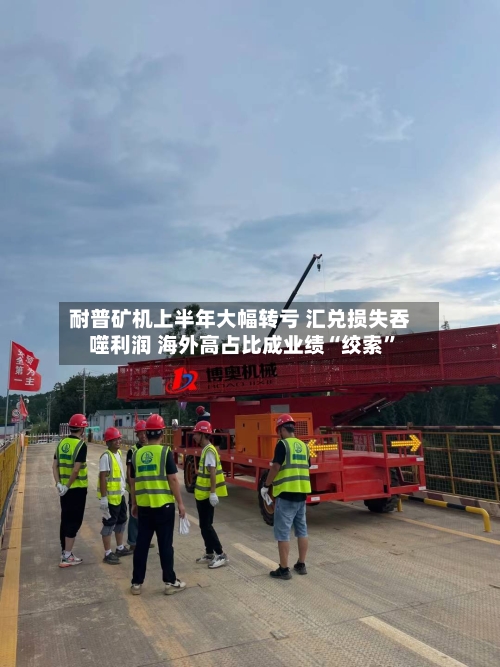 耐普矿机上半年大幅转亏 汇兑损失吞噬利润 海外高占比成业绩“绞索	”-第2张图片
