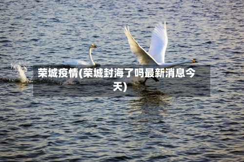 荣城疫情(荣城封海了吗最新消息今天)