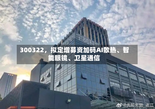 300322，拟定增募资加码AI散热、智能眼镜、卫星通信