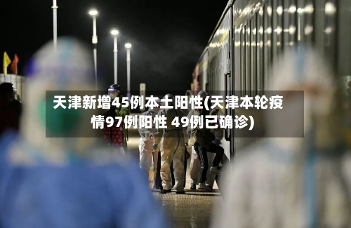 天津新增45例本土阳性(天津本轮疫情97例阳性 49例已确诊)-第2张图片