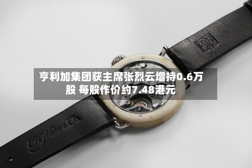 亨利加集团获主席张烈云增持0.6万股 每股作价约7.48港元-第2张图片