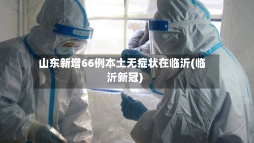 山东新增66例本土无症状在临沂(临沂新冠)-第2张图片