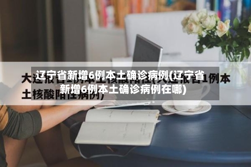 辽宁省新增6例本土确诊病例(辽宁省新增6例本土确诊病例在哪)-第3张图片