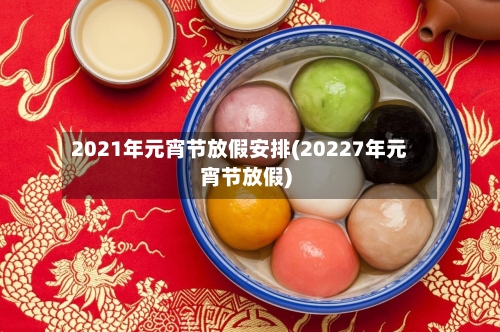 2021年元宵节放假安排(20227年元宵节放假)-第3张图片