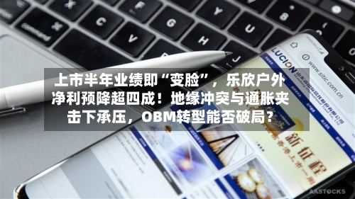 上市半年业绩即“变脸	”，乐欣户外净利预降超四成！地缘冲突与通胀夹击下承压	，OBM转型能否破局？-第3张图片