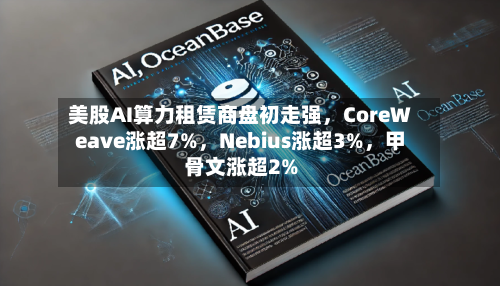 美股AI算力租赁商盘初走强，CoreWeave涨超7%，Nebius涨超3%，甲骨文涨超2%