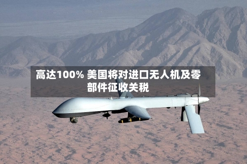 高达100% 美国将对进口无人机及零部件征收关税-第2张图片