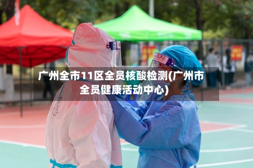 广州全市11区全员核酸检测(广州市全员健康活动中心)