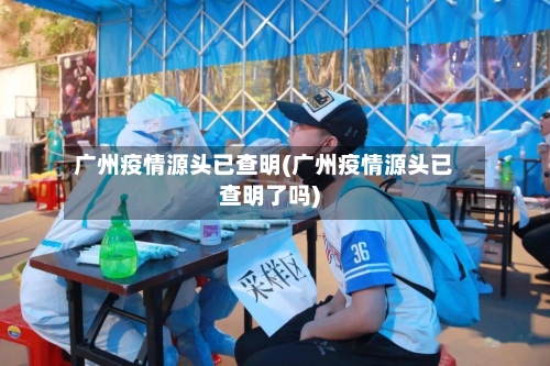 广州疫情源头已查明(广州疫情源头已查明了吗)