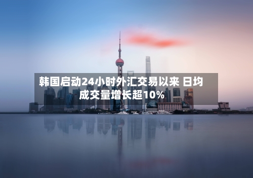 韩国启动24小时外汇交易以来 日均成交量增长超10%