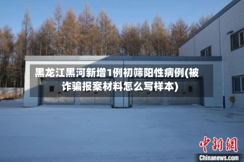 黑龙江黑河新增1例初筛阳性病例(被诈骗报案材料怎么写样本)