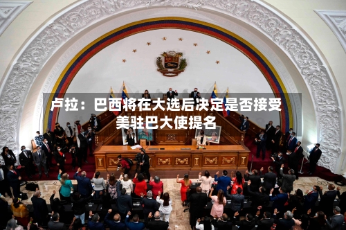 卢拉:巴西将在大选后决定是否接受美驻巴大使提名-第2张图片