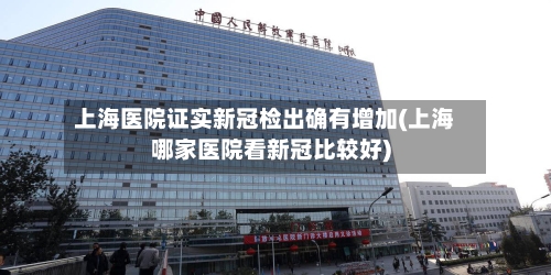 上海医院证实新冠检出确有增加(上海哪家医院看新冠比较好)-第3张图片