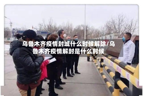 乌鲁木齐疫情封城什么时候解除/乌鲁木齐疫情解封是什么时候