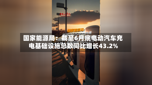 国家能源局：截至6月底电动汽车充电基础设施总数同比增长43.2%