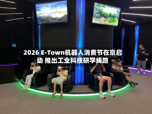 2026 E-Town机器人消费节在京启动 推出工业科技研学线路