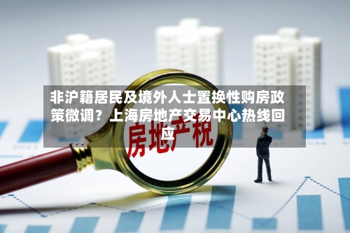 非沪籍居民及境外人士置换性购房政策微调？上海房地产交易中心热线回应
