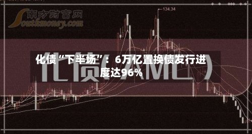 化债“下半场	”：6万亿置换债发行进度达96%-第2张图片