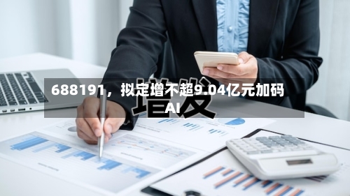 688191，拟定增不超9.04亿元加码AI
